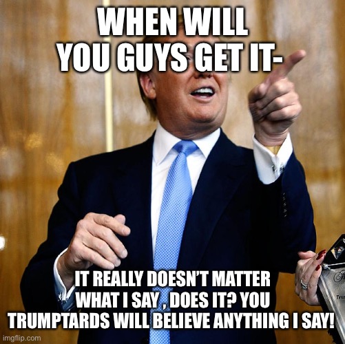 Donal Trump Birthday | WHEN WILL YOU GUYS GET IT-; IT REALLY DOESN’T MATTER WHAT I SAY , DOES IT? YOU TRUMPTARDS WILL BELIEVE ANYTHING I SAY! | image tagged in donal trump birthday | made w/ Imgflip meme maker