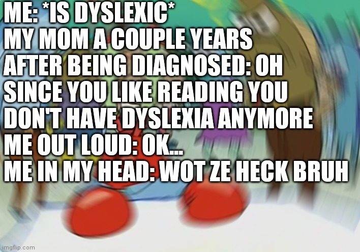 Mr Krabs Blur Meme | ME: *IS DYSLEXIC*
MY MOM A COUPLE YEARS AFTER BEING DIAGNOSED: OH SINCE YOU LIKE READING YOU DON'T HAVE DYSLEXIA ANYMORE 
ME OUT LOUD: OK...
ME IN MY HEAD: WOT ZE HECK BRUH | image tagged in memes,mr krabs blur meme | made w/ Imgflip meme maker
