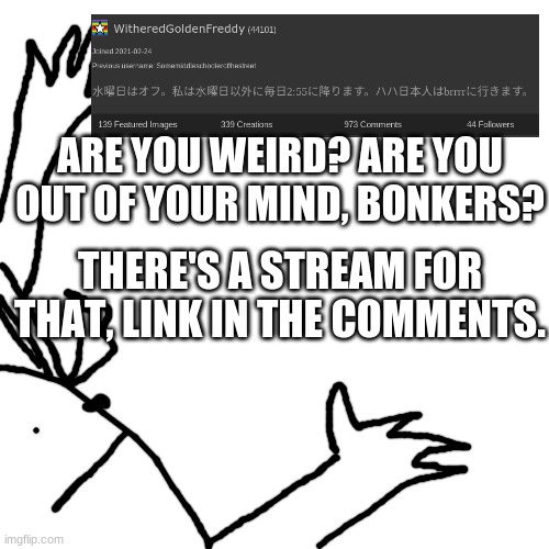 WitheredGoldenFreddy Announcement | ARE YOU WEIRD? ARE YOU OUT OF YOUR MIND, BONKERS? THERE'S A STREAM FOR THAT, LINK IN THE COMMENTS. | image tagged in witheredgoldenfreddy announcement | made w/ Imgflip meme maker