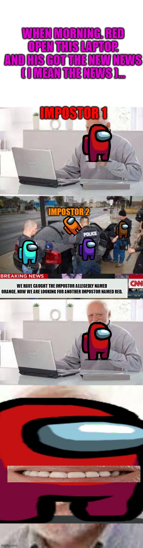 among us be like | WHEN MORNING. RED OPEN THIS LAPTOP. AND HIS GOT THE NEW NEWS ( I MEAN THE NEWS )... IMPOSTOR 1; IMPOSTOR 2; WE HAVE CAUGHT THE IMPOSTOR ALLEGEDLY NAMED ORANGE. NOW WE ARE LOOKING FOR ANOTHER IMPOSTOR NAMED RED. | image tagged in blank white template,memes,hide the pain harold | made w/ Imgflip meme maker