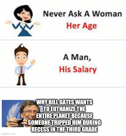 Killer Bill | WHY BILL GATES WANTS 
TO EUTHANIZE THE 
ENTIRE PLANET BECAUSE 
SOMEONE TRIPPED HIM DURING 
RECESS IN THE THIRD GRADE | image tagged in never ask a woman her age | made w/ Imgflip meme maker