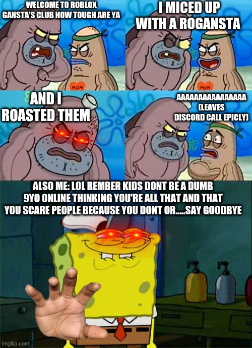 spongebob talks some sense into you non gun ver | WELCOME TO ROBLOX GANSTA'S CLUB HOW TOUGH ARE YA; I MICED UP WITH A ROGANSTA; AND I ROASTED THEM; AAAAAAAAAAAAAAAA (LEAVES DISCORD CALL EPICLY); ALSO ME: LOL REMBER KIDS DONT BE A DUMB 9YO ONLINE THINKING YOU'RE ALL THAT AND THAT YOU SCARE PEOPLE BECAUSE YOU DONT OR.....SAY GOODBYE | image tagged in welcome to the salty spitoon | made w/ Imgflip meme maker