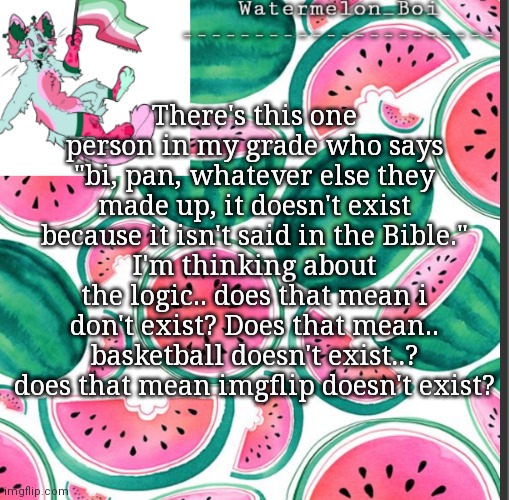 Nemo's template | There's this one person in my grade who says "bi, pan, whatever else they made up, it doesn't exist because it isn't said in the Bible."
I'm thinking about the logic.. does that mean i don't exist? Does that mean.. basketball doesn't exist..? does that mean imgflip doesn't exist? | image tagged in nemo's template | made w/ Imgflip meme maker