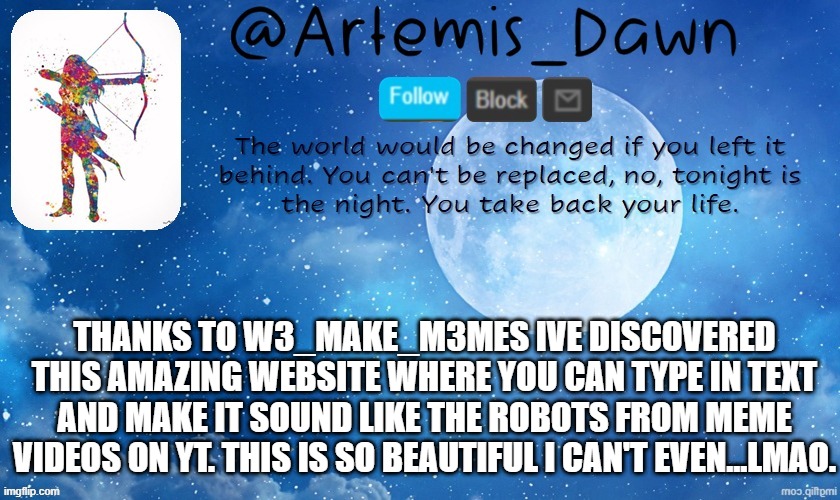 link in comments...also gmornin peeps | THANKS TO W3_MAKE_M3MES IVE DISCOVERED THIS AMAZING WEBSITE WHERE YOU CAN TYPE IN TEXT AND MAKE IT SOUND LIKE THE ROBOTS FROM MEME VIDEOS ON YT. THIS IS SO BEAUTIFUL I CAN'T EVEN...LMAO. | image tagged in artemis dawn's template | made w/ Imgflip meme maker