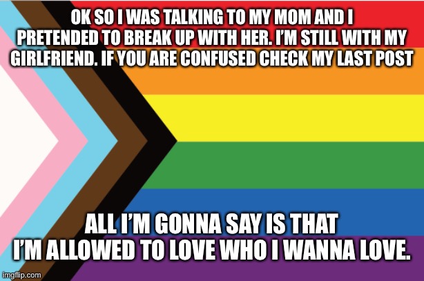 If you are confused check my last post. | OK SO I WAS TALKING TO MY MOM AND I PRETENDED TO BREAK UP WITH HER. I’M STILL WITH MY GIRLFRIEND. IF YOU ARE CONFUSED CHECK MY LAST POST; ALL I’M GONNA SAY IS THAT I’M ALLOWED TO LOVE WHO I WANNA LOVE. | image tagged in sad | made w/ Imgflip meme maker