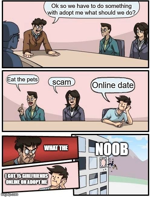 Boardroom Meeting Suggestion Meme | Ok so we have to do something with adopt me what should we do? Eat the pets; scam; Online date; NOOB; WHAT THE; I GOT 15 GIRLFRIENDS ONLINE ON ADOPT ME | image tagged in memes,boardroom meeting suggestion | made w/ Imgflip meme maker