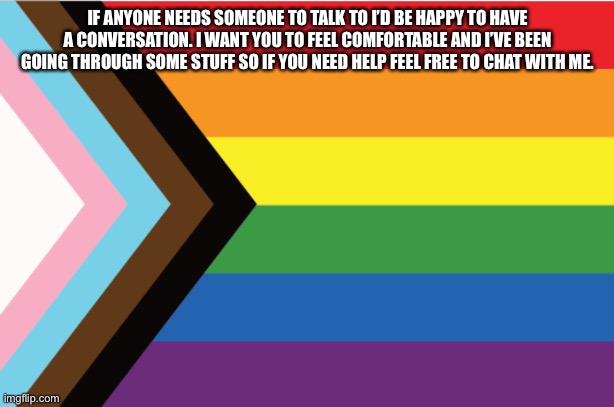 Talk to me if you need help | IF ANYONE NEEDS SOMEONE TO TALK TO I’D BE HAPPY TO HAVE A CONVERSATION. I WANT YOU TO FEEL COMFORTABLE AND I’VE BEEN GOING THROUGH SOME STUFF SO IF YOU NEED HELP FEEL FREE TO CHAT WITH ME. | made w/ Imgflip meme maker