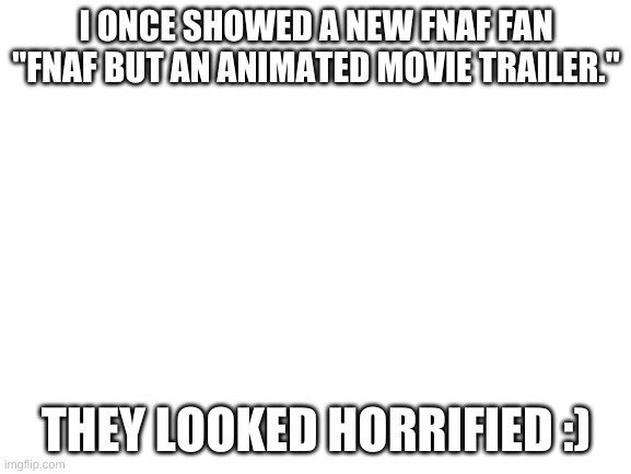 Blank White Template | I ONCE SHOWED A NEW FNAF FAN "FNAF BUT AN ANIMATED MOVIE TRAILER."; THEY LOOKED HORRIFIED :) | image tagged in blank white template | made w/ Imgflip meme maker