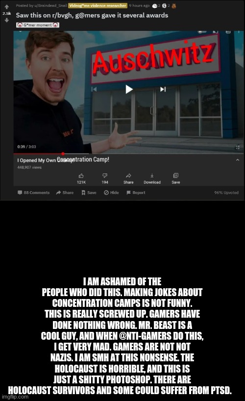 This is f**ked up | I AM ASHAMED OF THE PEOPLE WHO DID THIS. MAKING JOKES ABOUT CONCENTRATION CAMPS IS NOT FUNNY. THIS IS REALLY SCREWED UP. GAMERS HAVE DONE NOTHING WRONG. MR. BEAST IS A COOL GUY, AND WHEN @NTI-GAMERS DO THIS, I GET VERY MAD. GAMERS ARE NOT NOT NAZIS. I AM SMH AT THIS NONSENSE. THE HOLOCAUST IS HORRIBLE, AND THIS IS JUST A SHITTY PHOTOSHOP. THERE ARE HOLOCAUST SURVIVORS AND SOME COULD SUFFER FROM PTSD. | image tagged in mr beast,holocaust,reddit,shitty,photoshop | made w/ Imgflip meme maker