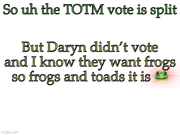Announcement | So uh the TOTM vote is split; But Daryn didn’t vote and I know they want frogs so frogs and toads it is 🐸 | image tagged in blank white template,announcement,memes,tomorrow is april fools get ready | made w/ Imgflip meme maker