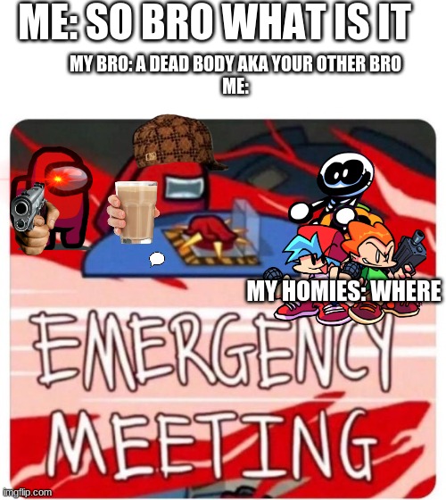 Emergency Meeting Among Us | ME: SO BRO WHAT IS IT; MY BRO: A DEAD BODY AKA YOUR OTHER BRO
ME:; MY HOMIES: WHERE | image tagged in emergency meeting among us | made w/ Imgflip meme maker