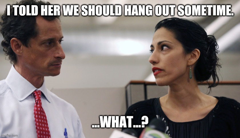 Anthony Weiner and Huma Abedin | I TOLD HER WE SHOULD HANG OUT SOMETIME. ...WHAT...? | image tagged in anthony weiner and huma abedin | made w/ Imgflip meme maker