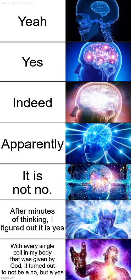 yes | Yeah; Yes; Indeed; Apparently; It is not no. After minutes of thinking, I figured out it is yes; With every single cell in my body that was given by God, it turned out to not be a no, but a yes | image tagged in 7-tier expanding brain | made w/ Imgflip meme maker