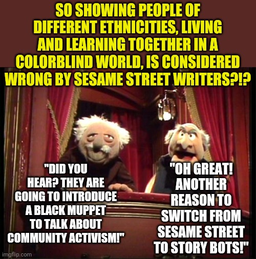 'Hey teacher, leave those kids alone' was spot on. | SO SHOWING PEOPLE OF DIFFERENT ETHNICITIES, LIVING AND LEARNING TOGETHER IN A COLORBLIND WORLD, IS CONSIDERED WRONG BY SESAME STREET WRITERS?!? "DID YOU HEAR? THEY ARE GOING TO INTRODUCE A BLACK MUPPET TO TALK ABOUT COMMUNITY ACTIVISM!"; "OH GREAT! ANOTHER REASON TO SWITCH FROM SESAME STREET TO STORY BOTS!" | image tagged in muppets,sesame street,democrats,liberals,children | made w/ Imgflip meme maker