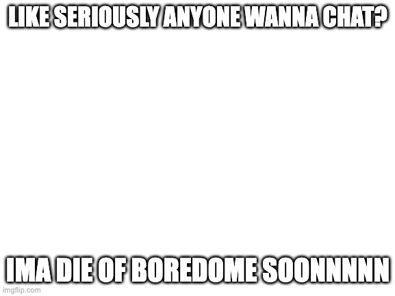 seriously ima die soon | LIKE SERIOUSLY ANYONE WANNA CHAT? IMA DIE OF BOREDOME SOONNNNN | image tagged in blank white template | made w/ Imgflip meme maker