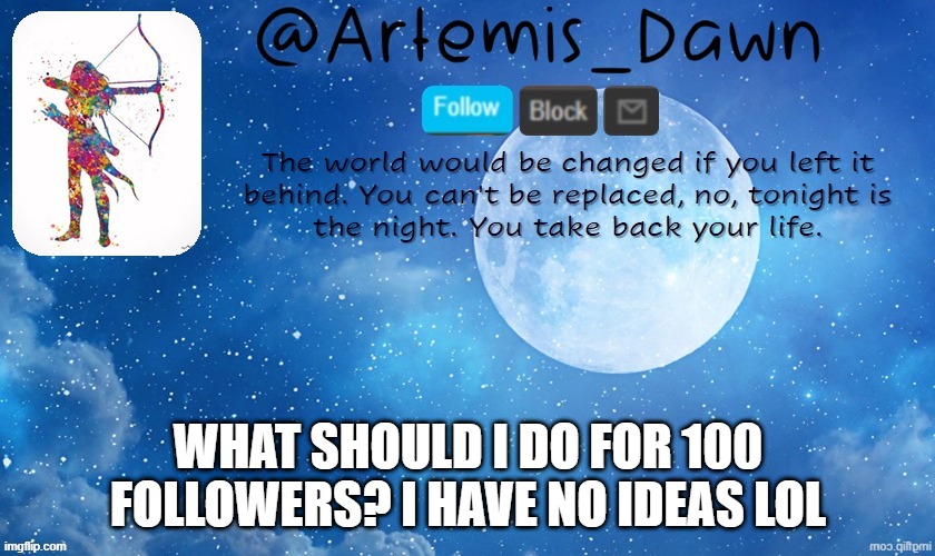 I honestly have no clue what to do lol...and im at 99...Owo | WHAT SHOULD I DO FOR 100 FOLLOWERS? I HAVE NO IDEAS LOL | image tagged in artemis dawn's template,followers,the 100,idk,lol | made w/ Imgflip meme maker