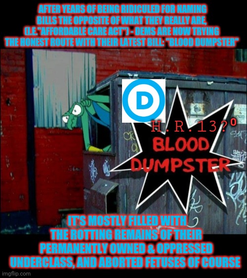 Finally,  Truth in Advertising | AFTER YEARS OF BEING RIDICULED FOR NAMING BILLS THE OPPOSITE OF WHAT THEY REALLY ARE, (I.E."AFFORDABLE CARE ACT") - DEMS ARE NOW TRYING THE HONEST ROUTE WITH THEIR LATEST BILL: "BLOOD DUMPSTER"; H.R.13?⁰; IT'S MOSTLY FILLED WITH THE ROTTING REMAINS OF THEIR PERMANENTLY OWNED & OPPRESSED UNDERCLASS, AND ABORTED FETUSES OF COURSE | image tagged in democrats,sad,mr t pity the fool,liberal logic,butthurt liberals | made w/ Imgflip meme maker