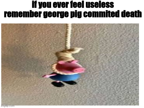 no title just a bad meme |  if you ever feel useless remember george pig commited death | image tagged in george pig | made w/ Imgflip meme maker