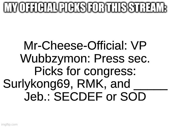 The Blank is that I'm giving someone the chance to register, | MY OFFICIAL PICKS FOR THIS STREAM:; Mr-Cheese-Official: VP
Wubbzymon: Press sec.
Picks for congress: Surlykong69, RMK, and _____
Jeb.: SECDEF or SOD | image tagged in blank white template | made w/ Imgflip meme maker