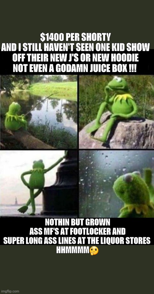 kermit thinking | $1400 PER SHORTY
AND I STILL HAVEN'T SEEN ONE KID SHOW OFF THEIR NEW J'S OR NEW HOODIE NOT EVEN A GODAMN JUICE BOX !!! NOTHIN BUT GROWN ASS MF'S AT FOOTLOCKER AND SUPER LONG ASS LINES AT THE LIQUOR STORES 
HHMMMM🤔 | image tagged in kermit thinking | made w/ Imgflip meme maker