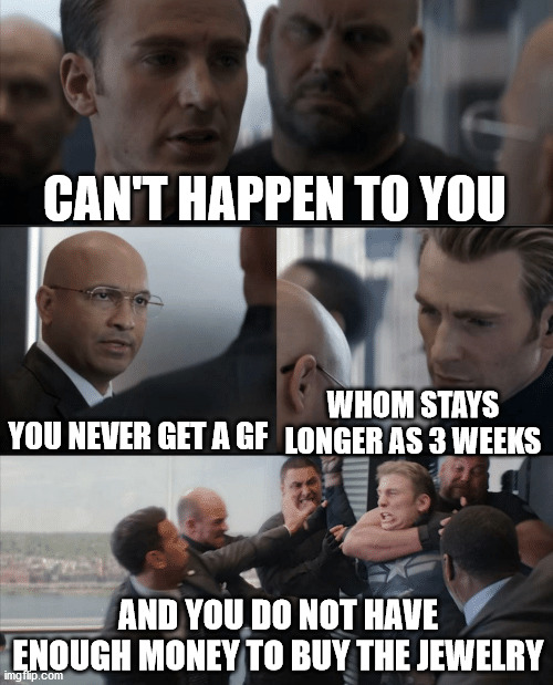 Captain America Elevator Fight | CAN'T HAPPEN TO YOU YOU NEVER GET A GF WHOM STAYS LONGER AS 3 WEEKS AND YOU DO NOT HAVE ENOUGH MONEY TO BUY THE JEWELRY | image tagged in captain america elevator fight | made w/ Imgflip meme maker