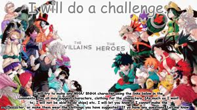 I will do a chllaenge. | I will do a challenge. I will try to make any MHA/ BNHA character using the links below in the comments. You all may suggest characters, clothing for the characters, (As much as I want to, I will not be able to do ships) etc. I will let you know if I cannot make the Character, or make them wear the clothings you have suggested. If yo have any questions, Let me know. | image tagged in my hero academia villans vs heroes | made w/ Imgflip meme maker