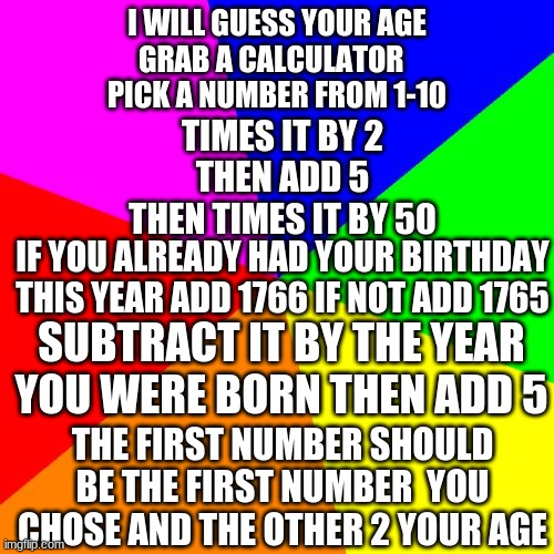 i am a master mind at mind tricks |  I WILL GUESS YOUR AGE
GRAB A CALCULATOR  
PICK A NUMBER FROM 1-10; TIMES IT BY 2
THEN ADD 5
THEN TIMES IT BY 50; IF YOU ALREADY HAD YOUR BIRTHDAY THIS YEAR ADD 1766 IF NOT ADD 1765; SUBTRACT IT BY THE YEAR YOU WERE BORN THEN ADD 5; THE FIRST NUMBER SHOULD BE THE FIRST NUMBER  YOU CHOSE AND THE OTHER 2 YOUR AGE | image tagged in memes,mind trick | made w/ Imgflip meme maker