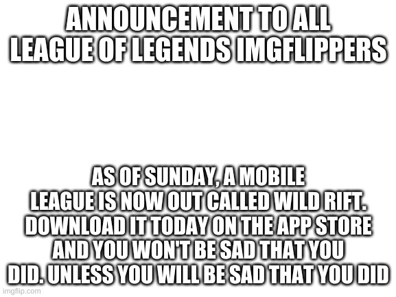 Wild rift is now out and ready to download!!! | ANNOUNCEMENT TO ALL LEAGUE OF LEGENDS IMGFLIPPERS; AS OF SUNDAY, A MOBILE LEAGUE IS NOW OUT CALLED WILD RIFT. DOWNLOAD IT TODAY ON THE APP STORE AND YOU WON'T BE SAD THAT YOU DID. UNLESS YOU WILL BE SAD THAT YOU DID | image tagged in blank white template | made w/ Imgflip meme maker