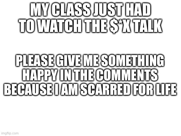 Help | MY CLASS JUST HAD TO WATCH THE $*X TALK; PLEASE GIVE ME SOMETHING HAPPY IN THE COMMENTS BECAUSE I AM SCARRED FOR LIFE | image tagged in blank white template | made w/ Imgflip meme maker