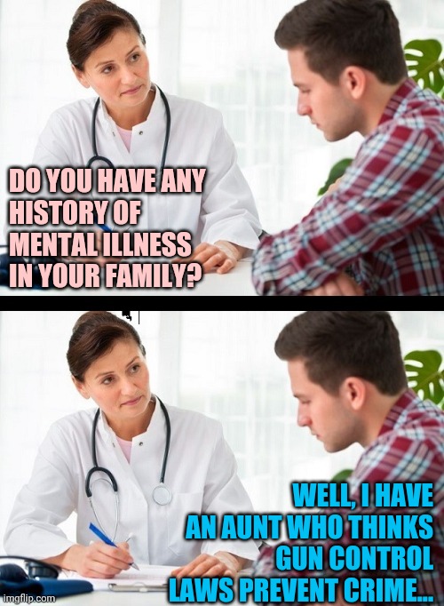 dem-mentia | DO YOU HAVE ANY
HISTORY OF
MENTAL ILLNESS
IN YOUR FAMILY? WELL, I HAVE AN AUNT WHO THINKS GUN CONTROL LAWS PREVENT CRIME... | image tagged in doctor and patient,gun control,stupid liberals | made w/ Imgflip meme maker