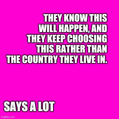 Blank Hot Pink Background | THEY KNOW THIS WILL HAPPEN, AND THEY KEEP CHOOSING THIS RATHER THAN THE COUNTRY THEY LIVE IN. SAYS A LOT | image tagged in blank hot pink background | made w/ Imgflip meme maker