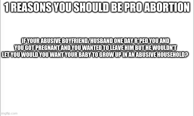 would you? | 1 REASON YOU SHOULD BE PRO-ABORTION; IF YOUR ABUSIVE BOYFRIEND/HUSBAND ONE DAY R*PED YOU AND YOU GOT PREGNANT AND YOU WANTED TO LEAVE HIM BUT HE WOULDN'T LET YOU WOULD YOU WANT YOUR BABY TO GROW UP IN AN ABUSIVE HOUSEHOLD? | image tagged in white background,abortion | made w/ Imgflip meme maker
