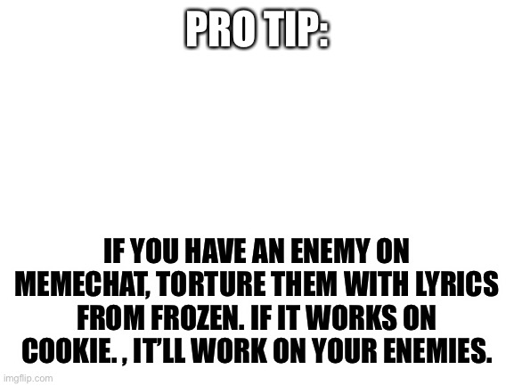 Helpin y’all out | PRO TIP:; IF YOU HAVE AN ENEMY ON MEMECHAT, TORTURE THEM WITH LYRICS FROM FROZEN. IF IT WORKS ON COOKIE. , IT’LL WORK ON YOUR ENEMIES. | image tagged in blank white template,life hack | made w/ Imgflip meme maker