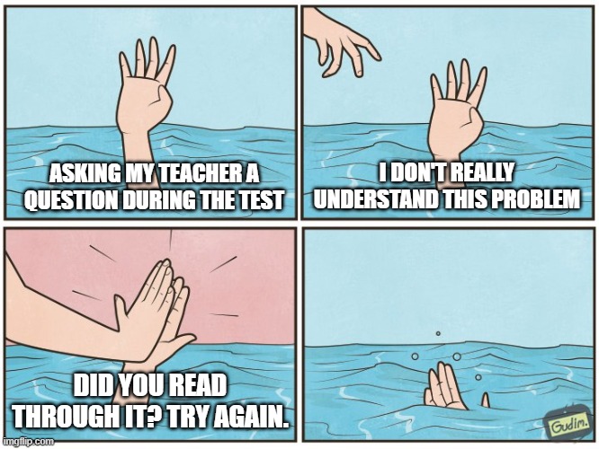 School Test | I DON'T REALLY UNDERSTAND THIS PROBLEM; ASKING MY TEACHER A QUESTION DURING THE TEST; DID YOU READ THROUGH IT? TRY AGAIN. | image tagged in high five drown,why,help,school,unhelpful high school teacher | made w/ Imgflip meme maker