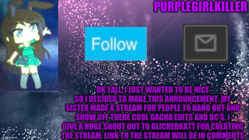 PURPLEGIRLKILLER; OK YALL, I JUST WANTED TO BE NICE SO I DECIDED TO MAKE THIS ANNOUNCEMENT. MY SISTER MADE A STREAM FOR PEOPLE TO HANG OUT AND SHOW OFF THERE COOL GACHA EDITS AND OC'S. I GIVE A HUGE SHOUT OUT TO GLICHEDKATT FOR CREATING THE STREAM, LINK TO THE STREAM WILL BE IN COMMENTS | image tagged in oh wow are you actually reading these tags,stop reading the tags,stop,you dont listen well do you,wanna see the scooping room | made w/ Imgflip meme maker