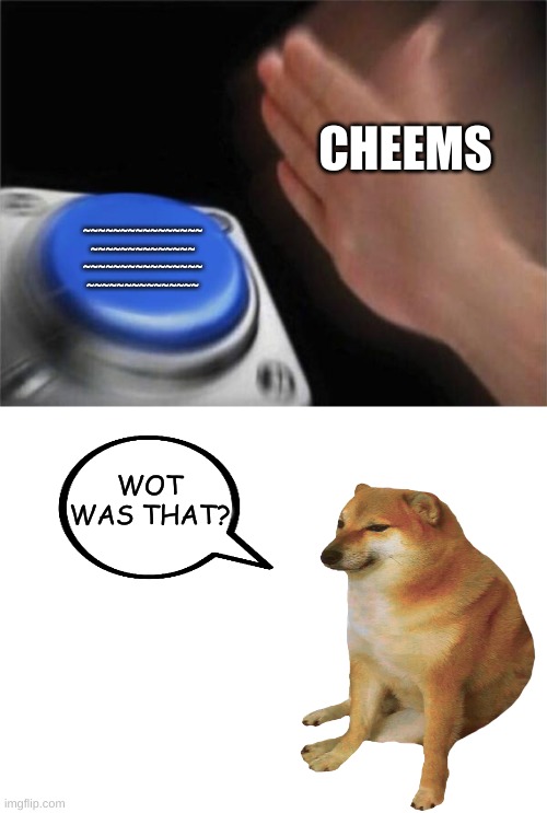 i pressed it but it didn't do anything | CHEEMS; ~~~~~~~~~~~~~~~~
~~~~~~~~~~~~~~
~~~~~~~~~~~~~~~~
~~~~~~~~~~~~~~~; WOT WAS THAT? | image tagged in memes,blank nut button,cheems,button,idk_wot_that_was | made w/ Imgflip meme maker