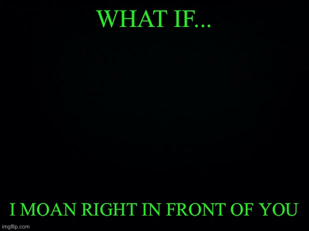 ANOTHER GAME OF WHAT IF.. | WHAT IF... I MOAN RIGHT IN FRONT OF YOU | image tagged in black with green typing | made w/ Imgflip meme maker