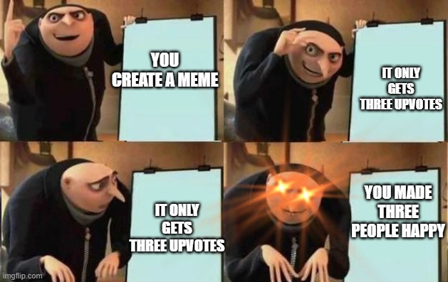 My only goal is to make people happy :) | IT ONLY GETS THREE UPVOTES; YOU CREATE A MEME; YOU MADE THREE PEOPLE HAPPY; IT ONLY GETS THREE UPVOTES | image tagged in grus plan evil,memes | made w/ Imgflip meme maker