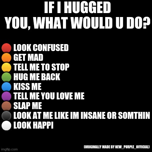 What would u do? | IF I HUGGED YOU, WHAT WOULD U DO? 🔴 LOOK CONFUSED
🟠 GET MAD
🟡 TELL ME TO STOP
🟢 HUG ME BACK
🔵 KISS ME
🟣 TELL ME YOU LOVE ME
🟤 SLAP ME
⚫ LOOK AT ME LIKE IM INSANE OR SOMTHIN
⚪ LOOK HAPPI; (ORIGINALLY MADE BY NEW_PURPLE_OFFICIAL) | image tagged in memes,blank transparent square | made w/ Imgflip meme maker