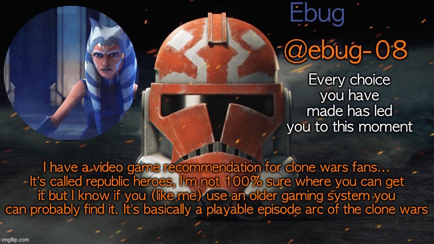 It’s super fun multi player as well. Takes place in season 1 or 2 | I have a video game recommendation for clone wars fans...
It’s called republic heroes, I’m not 100% sure where you can get it but I know if you (like me) use an older gaming system you can probably find it. It’s basically a playable episode arc of the clone wars | image tagged in ebug announcement clone wars season 7 | made w/ Imgflip meme maker