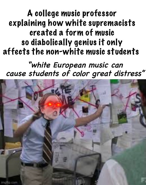 Isn’t white a color? Isn’t claiming that a form of music being “stressful” for “students of color” a form of racism itself? | A college music professor explaining how white supremacists created a form of music so diabolically genius it only affects the non-white music students; “white European music can cause students of color great distress” | image tagged in conspiracy theory,funny memes,liberal logic,stupid people | made w/ Imgflip meme maker