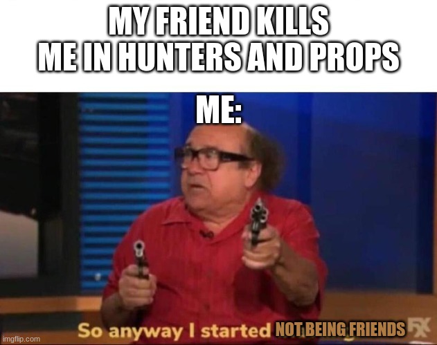 a;l | MY FRIEND KILLS ME IN HUNTERS AND PROPS; ME:; NOT BEING FRIENDS | image tagged in so anyway i started blasting | made w/ Imgflip meme maker