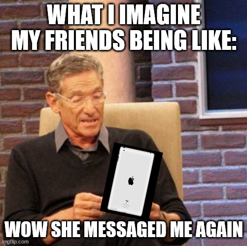 Maury Lie Detector | WHAT I IMAGINE MY FRIENDS BEING LIKE:; WOW SHE MESSAGED ME AGAIN | image tagged in memes,maury lie detector | made w/ Imgflip meme maker