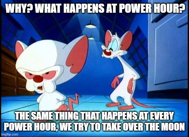 pinky and the brain monday | WHY? WHAT HAPPENS AT POWER HOUR? THE SAME THING THAT HAPPENS AT EVERY POWER HOUR, WE TRY TO TAKE OVER THE MOON | image tagged in pinky and the brain monday | made w/ Imgflip meme maker