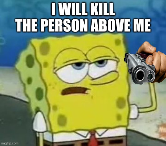 I'll Have You Know Spongebob | I WILL KILL THE PERSON ABOVE ME | image tagged in memes,i'll have you know spongebob | made w/ Imgflip meme maker