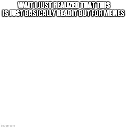 wow | WAIT I JUST REALIZED THAT THIS IS JUST BASICALLY READIT BUT FOR MEMES | image tagged in memes,blank transparent square | made w/ Imgflip meme maker