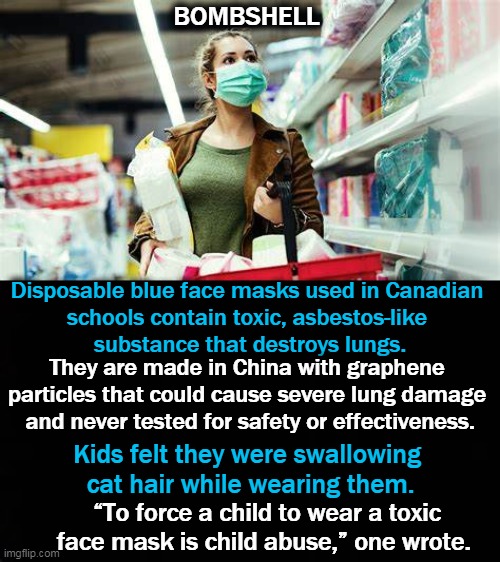 PSA | BOMBSHELL; Disposable blue face masks used in Canadian 
schools contain toxic, asbestos-like 
substance that destroys lungs. They are made in China with graphene 
particles that could cause severe lung damage 
and never tested for safety or effectiveness. Kids felt they were swallowing 
cat hair while wearing them. “To force a child to wear a toxic face mask is child abuse,” one wrote. | image tagged in psa,not funny,masks,children | made w/ Imgflip meme maker