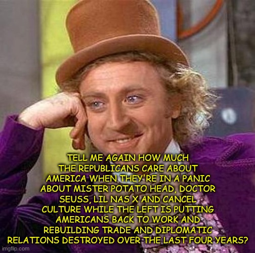 Creepy Condescending Wonka | TELL ME AGAIN HOW MUCH THE REPUBLICANS CARE ABOUT AMERICA WHEN THEY'RE IN A PANIC ABOUT MISTER POTATO HEAD, DOCTOR SEUSS, LIL NAS X AND CANCEL CULTURE WHILE THE LEFT IS PUTTING AMERICANS BACK TO WORK AND REBUILDING TRADE AND DIPLOMATIC RELATIONS DESTROYED OVER THE LAST FOUR YEARS? | image tagged in memes,creepy condescending wonka | made w/ Imgflip meme maker