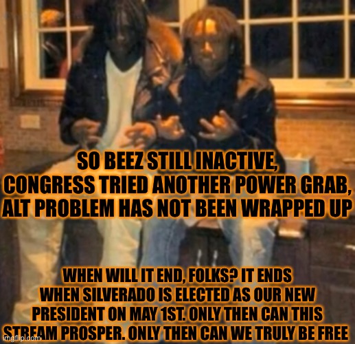 Yuh | SO BEEZ STILL INACTIVE, CONGRESS TRIED ANOTHER POWER GRAB, ALT PROBLEM HAS NOT BEEN WRAPPED UP; WHEN WILL IT END, FOLKS? IT ENDS WHEN SILVERADO IS ELECTED AS OUR NEW PRESIDENT ON MAY 1ST. ONLY THEN CAN THIS STREAM PROSPER. ONLY THEN CAN WE TRULY BE FREE | image tagged in chief keef,t roy | made w/ Imgflip meme maker