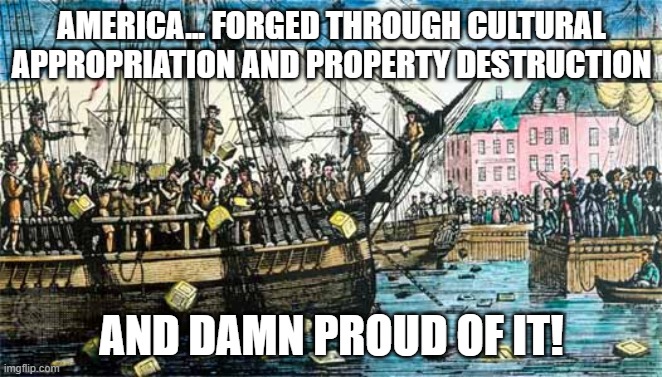 Boston Tea Party | AMERICA... FORGED THROUGH CULTURAL APPROPRIATION AND PROPERTY DESTRUCTION; AND DAMN PROUD OF IT! | image tagged in cultural appropriation,america,patriotism,boston tea party | made w/ Imgflip meme maker